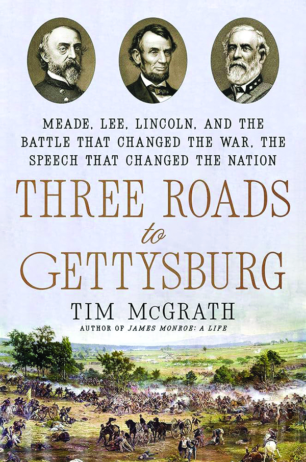 Three Roads to Gettysburg: Meade, Lee, Lincoln, and the Battle That Changed the War, the Speech That Changed the Nation
By Tim McGrath
Dutton Caliber
528 pp., $39.00